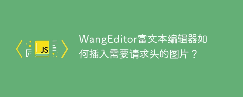 WangEditor富文本编辑器如何插入需要请求头的图片？