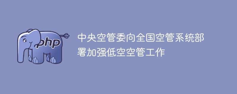 中央空管委向全国空管系统部署加强低空空管工作