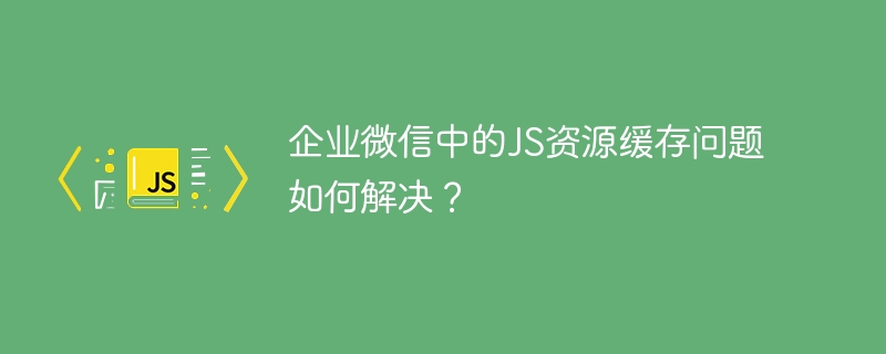 企业微信中的JS资源缓存问题如何解决？