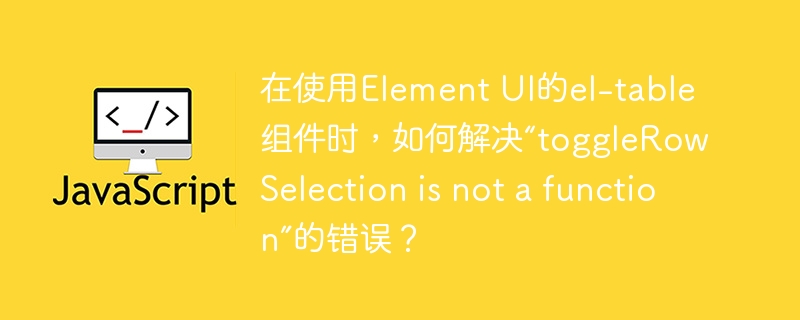 在使用Element UI的el-table组件时，如何解决“toggleRowSelection is not a function”的错误？