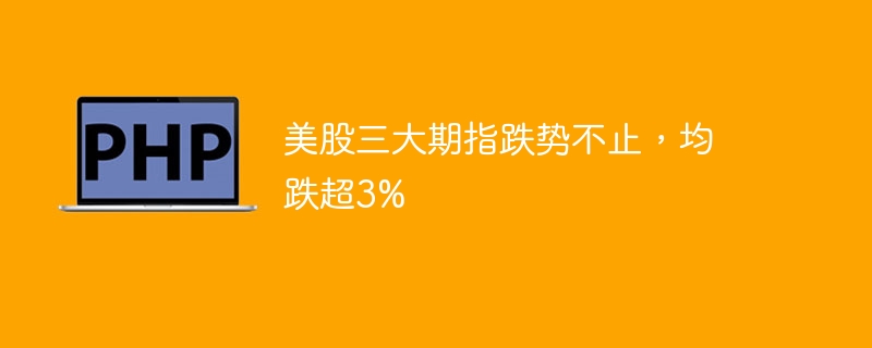 美股三大期指跌势不止,均跌超3%