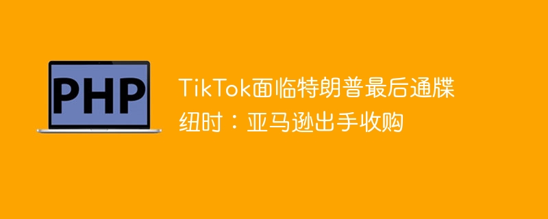 TikTok面临最后通牒，亚马逊或将收购