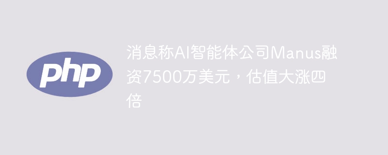 消息称AI智能体公司Manus融资7500万美元，估值大涨四倍