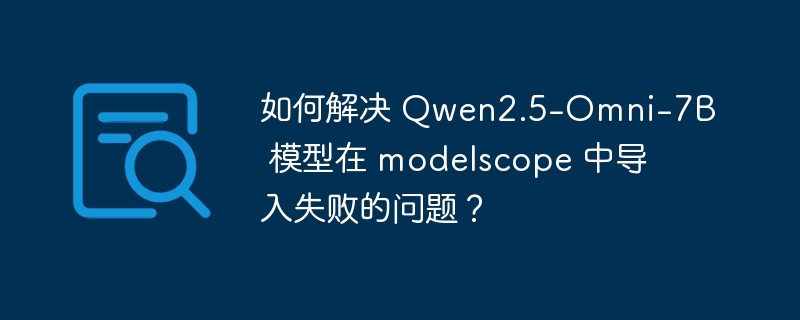 如何解决 Qwen2.5-Omni-7B 模型在 modelscope 中导入失败的问题?