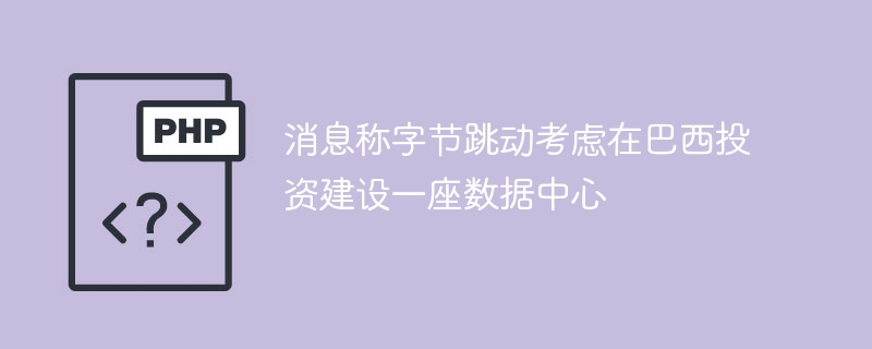 消息称字节跳动考虑在巴西投资建设一座数据中心