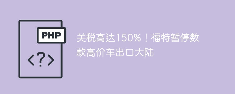 关税高达150%!福特暂停数款高价车出口大陆