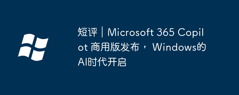 短评｜Microsoft 365 Copilot 商用版发布， Windows的AI时代开启