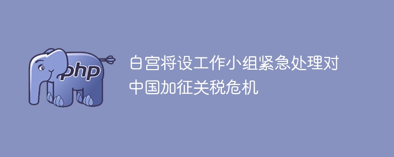白宫紧急组建小组应对中美关税危机