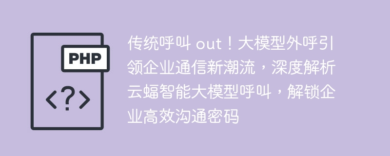 传统呼叫 out！大模型外呼引领企业通信新潮流，深度解析云蝠智能大模型呼叫，解锁企业高效沟通密码