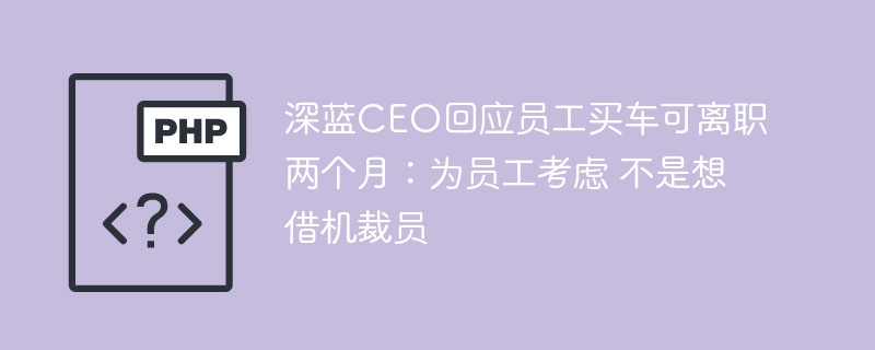 深蓝CEO回应员工买车可离职两个月:为员工考虑 不是想借机裁员