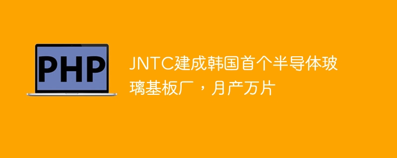 JNTC建成韩国首个半导体玻璃基板厂，月产万片