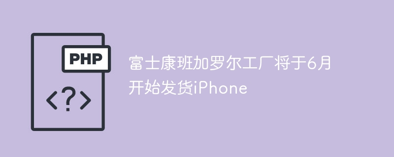 富士康班加罗尔工厂6月开始发货iPhone