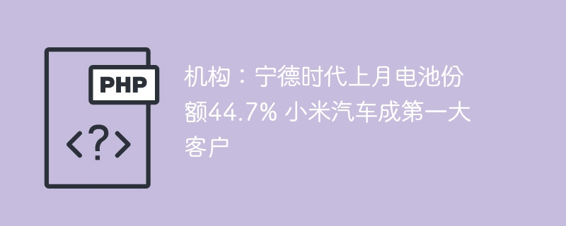 机构：宁德时代上月电池份额44.7% 小米汽车成第一大客户