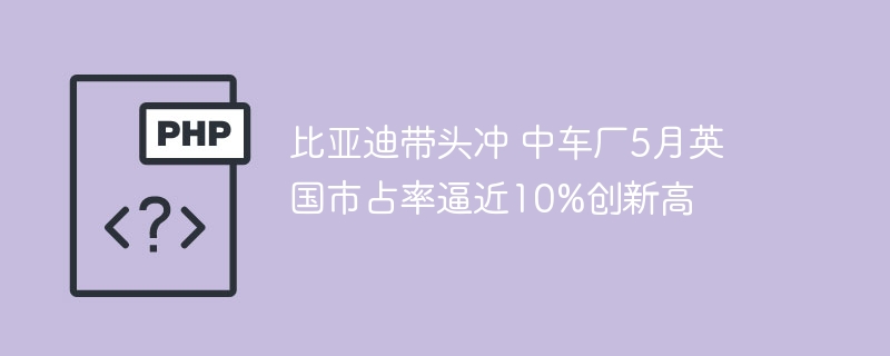 比亚迪太猛了！5月英国市场份额逼近10%，中国车企创历史新高