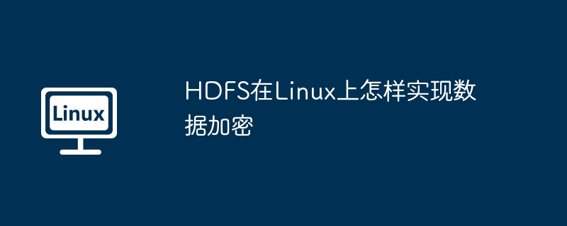 Linux下HDFS数据加密怎么做？手把手教你开启加密机制