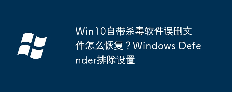 Win10自带杀软误删文件怎么恢复？教你设置WindowsDefenderexclusion