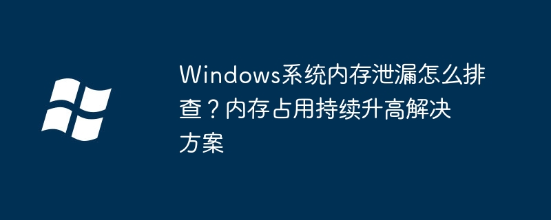 Windows系统内存泄漏怎么排查?内存占用持续升高解决方案