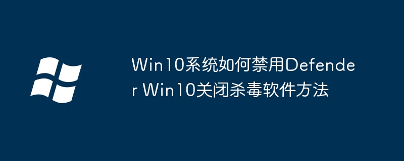 Win10怎么关闭Defender？手把手教你禁用系统自带杀软