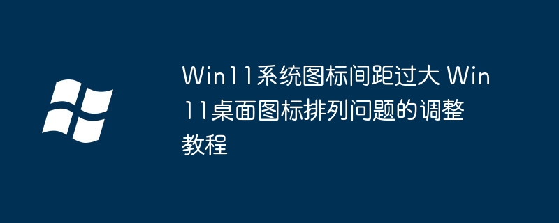 Win11系统图标间距过大 Win11桌面图标排列问题的调整教程