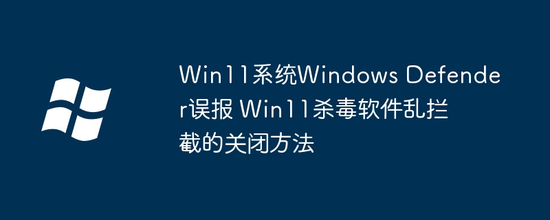 Win11WindowsDefender误报严重？手把手教你关闭拦截这么办