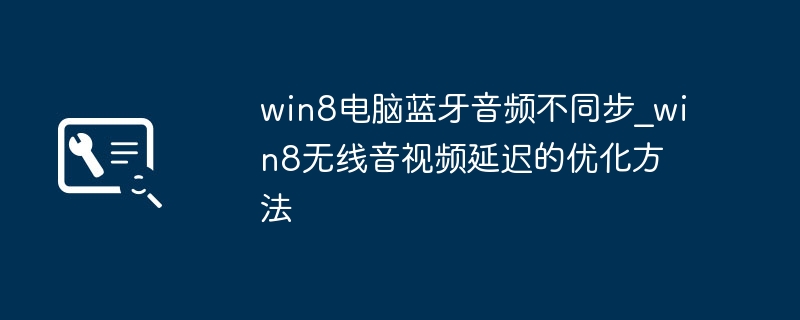 Win8蓝牙音频不同步？教你几招优化蓝牙音视频延迟
