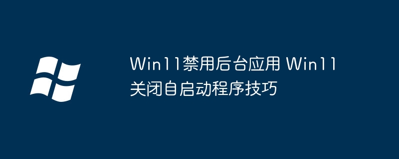 Win11怎么禁止后台应用？关闭自启动程序就这么简单！