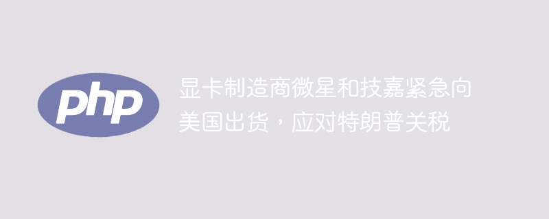 特朗普关税刺激！微星技嘉紧急向美大规模出货，显卡市场沸腾了