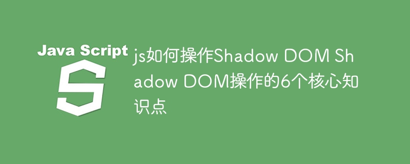 JS如何玩转ShadowDOM？这6个核心知识点必看！