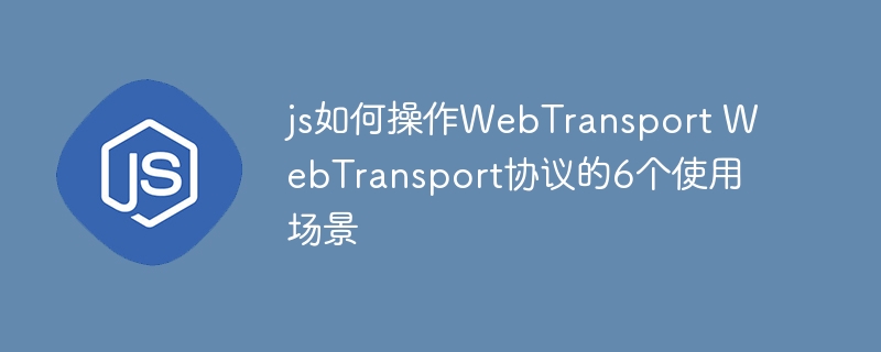 JS实战教学！手把手教你WebTransport的6大使用场景