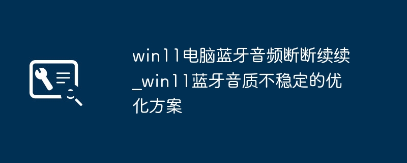 win11蓝牙音频老卡顿？超简单设置让网速音质双稳定