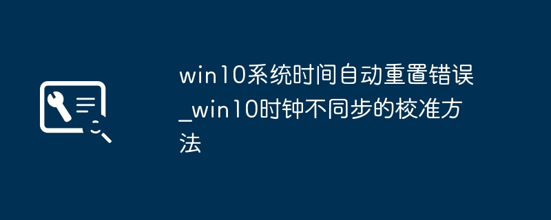 win10时间老是自动重置？手把手教你快速修复时钟问题