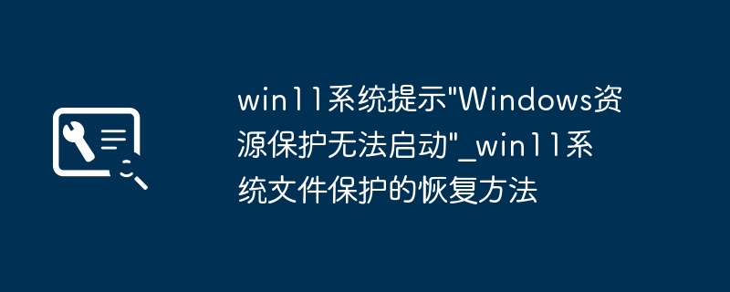 Win11报错“Windows资源保护无法启动”？手把手教你轻松修复系统文件保护