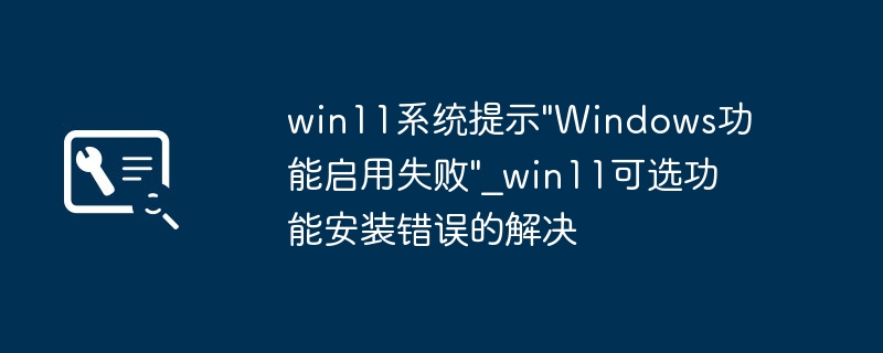Win11功能安装失败？超简单修复教程搞定可选功能错误