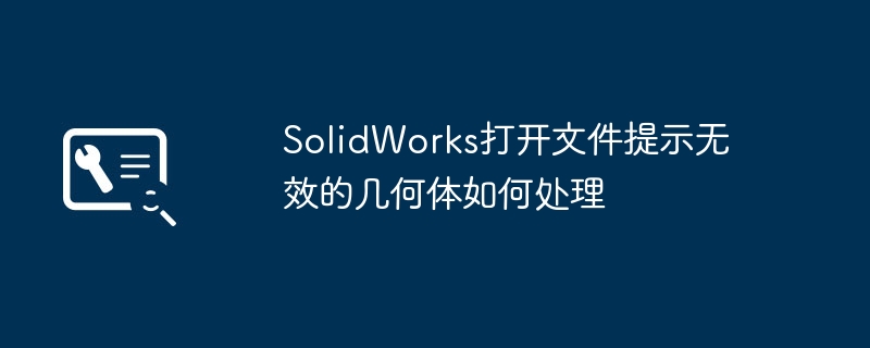 SolidWorks打不开？提示无效几何体？超详细修复教程来了！