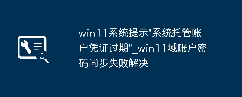 win11报错“系统托管账户凭证过期”？简单几步搞定域账户密码同步失败！