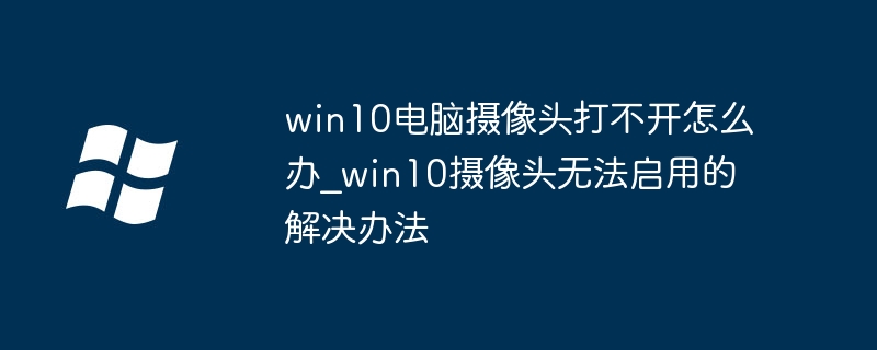 win10电脑摄像头打不开怎么办_win10摄像头无法启用的解决办法