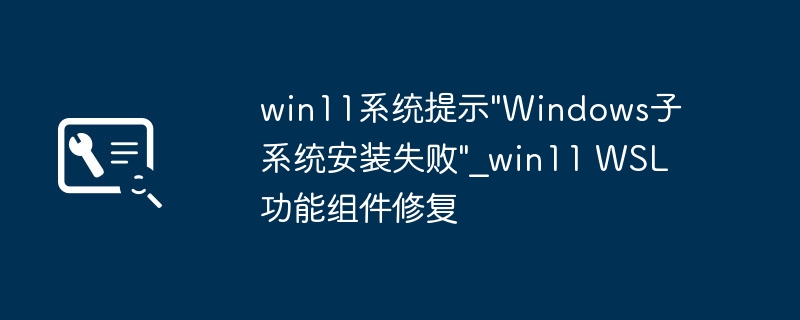 Win11闹哪样？“Windows子系统安装失败”？手把手教你轻松修复WSL！