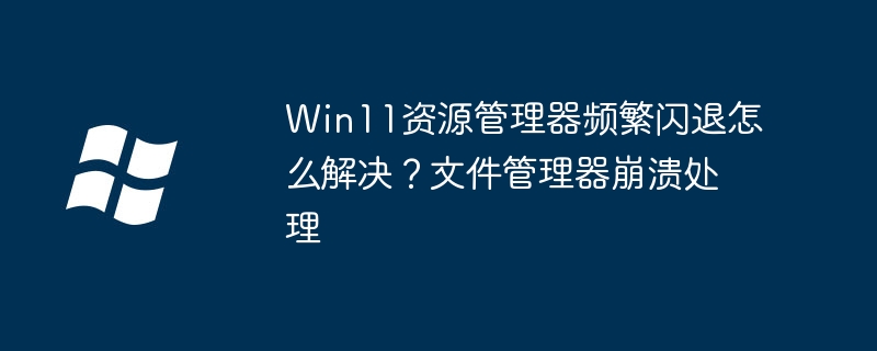 Win11资源管理器频繁闪退怎么解决?文件管理器崩溃处理