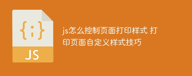 js怎么控制页面打印样式 打印页面自定义样式技巧