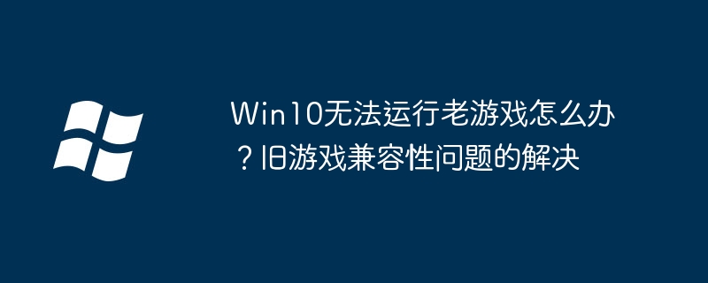 Win10玩不老游戏？手把手教你轻松解决兼容性问题