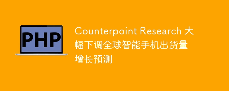 Counterpoint Research 大幅下调全球智能手机出货量增长预测