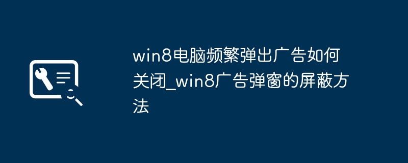 Win8系统老弹广告？教你一招彻底告别广告弹窗