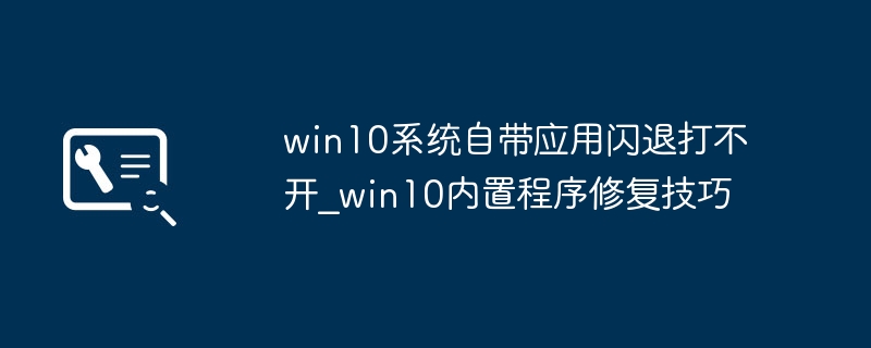 Win10内置应用闪退打不开？手把手教你轻松修复！