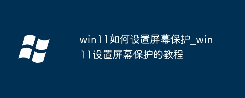 win11屏保不会设？手把手教你轻松开启屏幕保护