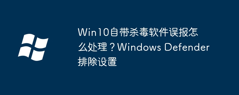 Win10自带杀毒软件误报怎么处理?Windows Defender排除设置