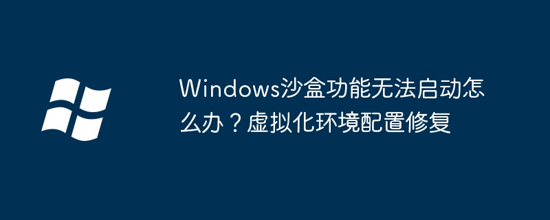 Windows沙盒功能无法启动怎么办？虚拟化环境配置修复