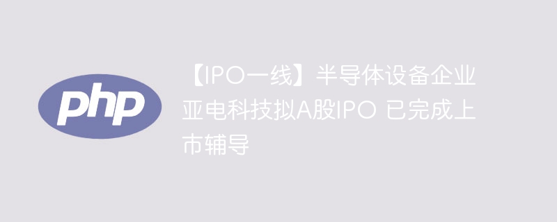亚电科技冲刺A股IPO，辅导完成准备上市