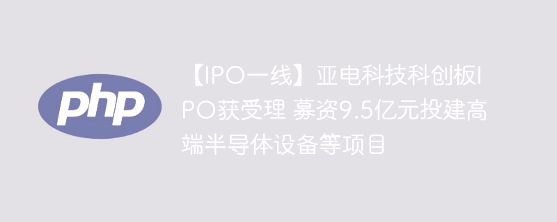 【IPO一线】亚电科技科创板IPO获受理 募资9.5亿元投建高端半导体设备等项目