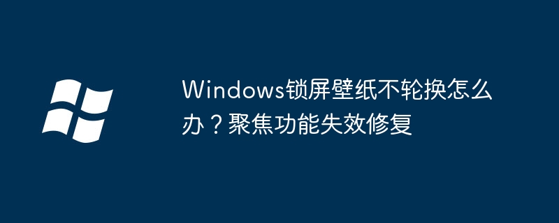 Windows锁屏壁纸不轮换怎么办？聚焦功能失效修复