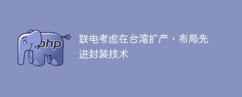 联电考虑在台湾扩产，布局先进封装技术